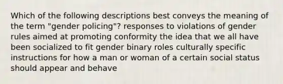 Which of the following descriptions best conveys the meaning of the term "gender policing"? responses to violations of gender rules aimed at promoting conformity the idea that we all have been socialized to fit gender binary roles culturally specific instructions for how a man or woman of a certain social status should appear and behave