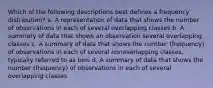 Which of the following descriptions best defines a frequency distribution? a. A representation of data that shows the number of observations in each of several overlapping classes b. A summary of data that shows an observation several overlapping classes c. A summary of data that shows the number (frequency) of observations in each of several nonoverlapping classes, typically referred to as bins d. A summary of data that shows the number (frequency) of observations in each of several overlapping classes