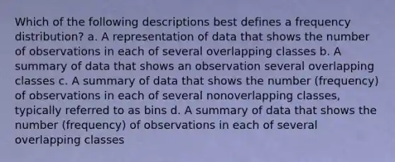 Which of the following descriptions best defines a frequency distribution? a. A representation of data that shows the number of observations in each of several overlapping classes b. A summary of data that shows an observation several overlapping classes c. A summary of data that shows the number (frequency) of observations in each of several nonoverlapping classes, typically referred to as bins d. A summary of data that shows the number (frequency) of observations in each of several overlapping classes