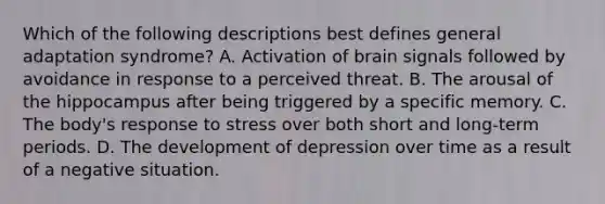 Which of the following descriptions best defines general adaptation syndrome? A. Activation of brain signals followed by avoidance in response to a perceived threat. B. The arousal of the hippocampus after being triggered by a specific memory. C. The body's response to stress over both short and long-term periods. D. The development of depression over time as a result of a negative situation.