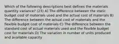 Which of the following descriptions best defines the materials quantity variance? (23) A) The difference between the static budget cost of materials used and the actual cost of materials B) The difference between the actual cost of materials and the flexible budget cost of materials C) The difference between the standard cost of actual materials used and the flexible budget cost for materials D) The variation in number of units produced and available capacity