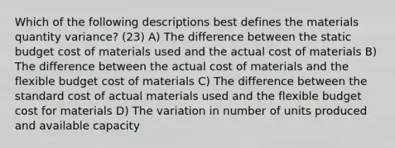 Which of the following descriptions best defines the materials quantity variance? (23) A) The difference between the static budget cost of materials used and the actual cost of materials B) The difference between the actual cost of materials and the flexible budget cost of materials C) The difference between the standard cost of actual materials used and the flexible budget cost for materials D) The variation in number of units produced and available capacity