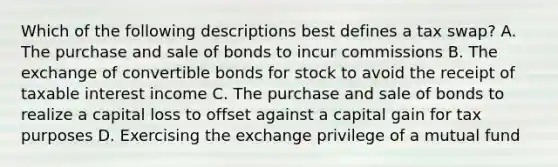 Which of the following descriptions best defines a tax swap? A. The purchase and sale of bonds to incur commissions B. The exchange of convertible bonds for stock to avoid the receipt of taxable interest income C. The purchase and sale of bonds to realize a capital loss to offset against a capital gain for tax purposes D. Exercising the exchange privilege of a mutual fund