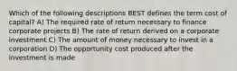 Which of the following descriptions BEST defines the term cost of capital? A) The required rate of return necessary to finance corporate projects B) The rate of return derived on a corporate investment C) The amount of money necessary to invest in a corporation D) The opportunity cost produced after the investment is made