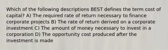 Which of the following descriptions BEST defines the term cost of capital? A) The required rate of return necessary to finance corporate projects B) The rate of return derived on a corporate investment C) The amount of money necessary to invest in a corporation D) The opportunity cost produced after the investment is made