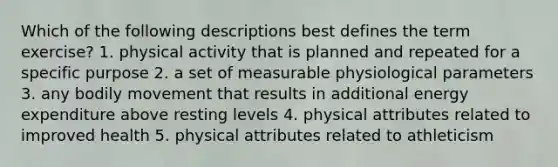 Which of the following descriptions best defines the term exercise? 1. physical activity that is planned and repeated for a specific purpose 2. a set of measurable physiological parameters 3. any bodily movement that results in additional energy expenditure above resting levels 4. physical attributes related to improved health 5. physical attributes related to athleticism