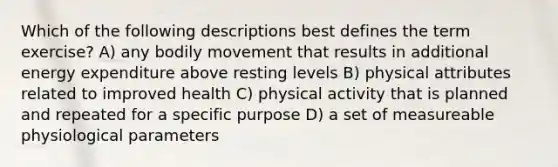 Which of the following descriptions best defines the term exercise? A) any bodily movement that results in additional energy expenditure above resting levels B) physical attributes related to improved health C) physical activity that is planned and repeated for a specific purpose D) a set of measureable physiological parameters