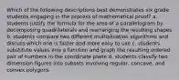 Which of the following descriptions best demonstrates six grade students engaging in the process of mathematical proof? a. students justify the formula for the area of a parallelogram by decomposing quadrilaterals and rearranging the resulting shapes b. students compare two different multiplication algorithms and discuss which one is faster and more easy to use c. students substitute values into a function and graph the resulting ordered pair of numbers in the coordinate plane d. students classify two dimension figures into subsets involving regular, concave, and convex polygons