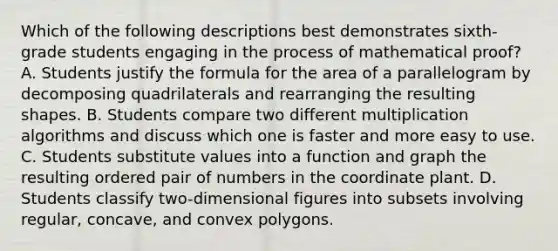 Which of the following descriptions best demonstrates sixth-grade students engaging in the process of mathematical proof? A. Students justify the formula for the area of a parallelogram by decomposing quadrilaterals and rearranging the resulting shapes. B. Students compare two different multiplication algorithms and discuss which one is faster and more easy to use. C. Students substitute values into a function and graph the resulting ordered pair of numbers in the coordinate plant. D. Students classify two-dimensional figures into subsets involving regular, concave, and convex polygons.