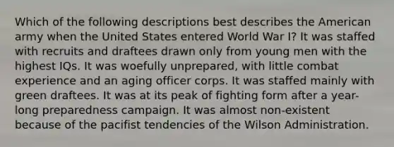 Which of the following descriptions best describes the American army when the United States entered World War I? It was staffed with recruits and draftees drawn only from young men with the highest IQs. It was woefully unprepared, with little combat experience and an aging officer corps. It was staffed mainly with green draftees. It was at its peak of fighting form after a year-long preparedness campaign. It was almost non-existent because of the pacifist tendencies of the Wilson Administration.