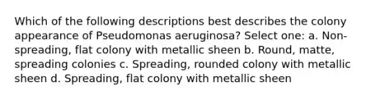 Which of the following descriptions best describes the colony appearance of Pseudomonas aeruginosa? Select one: a. Non-spreading, flat colony with metallic sheen b. Round, matte, spreading colonies c. Spreading, rounded colony with metallic sheen d. Spreading, flat colony with metallic sheen