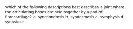 Which of the following descriptions best describes a joint where the articulating bones are held together by a pad of fibrocartilage? a. synchondrosis b. syndesmosis c. symphysis d. synostosis