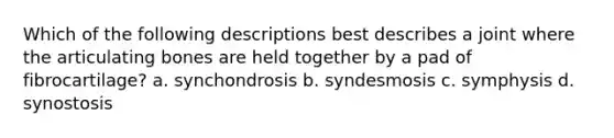 Which of the following descriptions best describes a joint where the articulating bones are held together by a pad of fibrocartilage? a. synchondrosis b. syndesmosis c. symphysis d. synostosis