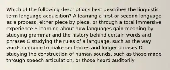 Which of the following descriptions best describes the linguistic term language acquisition? A learning a first or second language as a process, either piece by piece, or through a total immersive experience B learning about how languages gain meaning by studying grammar and the history behind certain words and phrases C studying the rules of a language, such as the way words combine to make sentences and longer phrases D studying the construction of human sounds, such as those made through speech articulation, or those heard auditorily