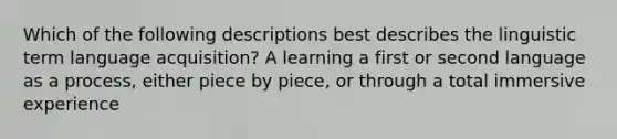 Which of the following descriptions best describes the linguistic term language acquisition? A learning a first or second language as a process, either piece by piece, or through a total immersive experience