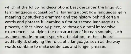 which of the following descriptions best describes the linguistic term language acquisition? a. learning about how languages gain meaning by studying grammar and the history behind certain words and phrases b. learning a first or second language as a process, either piece by piece, or through a total immersive experience c. studying the construction of human sounds, such as those made through speech articulation, or those heard auditorily d. studying the rules of a language, such as the way words combine to make sentences and longer phrases