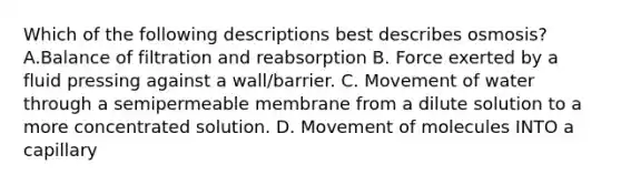 Which of the following descriptions best describes osmosis? A.Balance of filtration and reabsorption B. Force exerted by a fluid pressing against a wall/barrier. C. Movement of water through a semipermeable membrane from a dilute solution to a more concentrated solution. D. Movement of molecules INTO a capillary