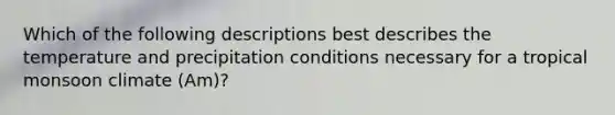 Which of the following descriptions best describes the temperature and precipitation conditions necessary for a tropical monsoon climate (Am)?