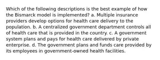 Which of the following descriptions is the best example of how the Bismarck model is implemented? a. Multiple insurance providers develop options for health care delivery to the population. b. A centralized government department controls all of health care that is provided in the country. c. A government system plans and pays for health care delivered by private enterprise. d. The government plans and funds care provided by its employees in government-owned health facilities.