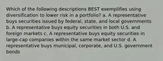 Which of the following descriptions BEST exemplifies using diversification to lower risk in a portfolio? a. A representative buys securities issued by federal, state, and local governments b. A representative buys equity securities in both U.S. and foreign markets c. A representative buys equity securities in large-cap companies within the same market sector d. A representative buys municipal, corporate, and U.S. government bonds