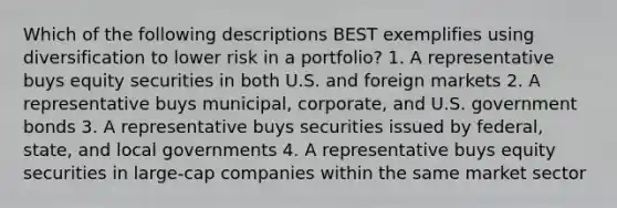 Which of the following descriptions BEST exemplifies using diversification to lower risk in a portfolio? 1. A representative buys equity securities in both U.S. and foreign markets 2. A representative buys municipal, corporate, and U.S. government bonds 3. A representative buys securities issued by federal, state, and local governments 4. A representative buys equity securities in large-cap companies within the same market sector