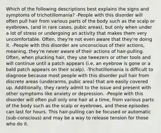 Which of the following descriptions best explains the signs and symptoms of trichotillomania? -People with this disorder will often pull hair from various parts of the body such as the scalp or eyebrows, (and in rare cases, pubic areas), but only when under a lot of stress or undergoing an activity that makes them very uncomfortable. Often, they're not even aware that they're doing it. -People with this disorder are unconscious of their actions, meaning, they're never aware of their actions of hair-pulling. Often, when plucking hair, they use tweezers or other tools and will continue until a patch appears (i.e, an eyebrow is gone or a bald patch appears on their scalp). -Trichotillomania is difficult to diagnose because most people with this disorder pull hair from discrete areas (underarms, pubic area) that are easily covered up. Additionally, they rarely admit to the issue and present with other symptoms like anxiety or depression. -People with this disorder will often pull only one hair at a time, from various parts of the body such as the scalp or eyebrows, and these episodes can last for hours. This hair-pulling can be focused or automatic (sub-conscious) and may be a way to release tension for those who do it.