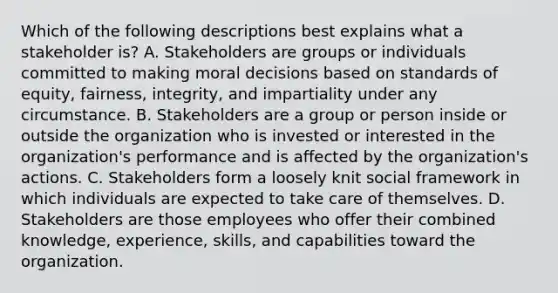 Which of the following descriptions best explains what a stakeholder is? A. Stakeholders are groups or individuals committed to making moral decisions based on standards of equity, fairness, integrity, and impartiality under any circumstance. B. Stakeholders are a group or person inside or outside the organization who is invested or interested in the organization's performance and is affected by the organization's actions. C. Stakeholders form a loosely knit social framework in which individuals are expected to take care of themselves. D. Stakeholders are those employees who offer their combined knowledge, experience, skills, and capabilities toward the organization.