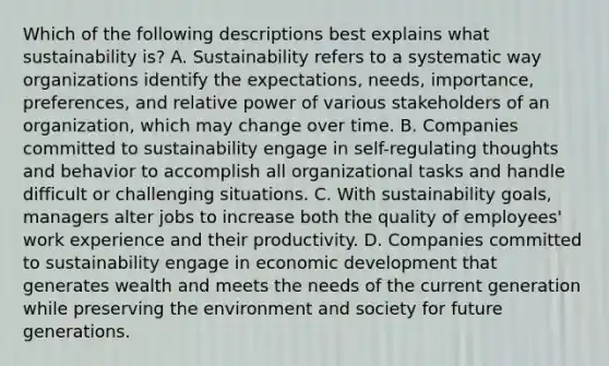 Which of the following descriptions best explains what sustainability is? A. Sustainability refers to a systematic way organizations identify the expectations, needs, importance, preferences, and relative power of various stakeholders of an organization, which may change over time. B. Companies committed to sustainability engage in self-regulating thoughts and behavior to accomplish all organizational tasks and handle difficult or challenging situations. C. With sustainability goals, managers alter jobs to increase both the quality of employees' work experience and their productivity. D. Companies committed to sustainability engage in economic development that generates wealth and meets the needs of the current generation while preserving the environment and society for future generations.