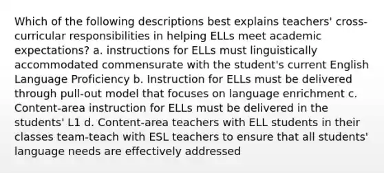 Which of the following descriptions best explains teachers' cross-curricular responsibilities in helping ELLs meet academic expectations? a. instructions for ELLs must linguistically accommodated commensurate with the student's current English Language Proficiency b. Instruction for ELLs must be delivered through pull-out model that focuses on language enrichment c. Content-area instruction for ELLs must be delivered in the students' L1 d. Content-area teachers with ELL students in their classes team-teach with ESL teachers to ensure that all students' language needs are effectively addressed