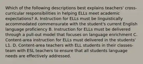 Which of the following descriptions best explains teachers' cross-curricular responsibilities in helping ELLs meet academic expectations? A. Instruction for ELLs must be linguistically accommodated commensurate with the student's current English language proficiency B. Instruction for ELLs must be delivered through a pull-out model that focuses on language enrichment C. Content-area instruction for ELLs must delivered in the students' L1. D. Content-area teachers with ELL students in their classes-team with ESL teachers to ensure that all students language needs are effectively addressed.