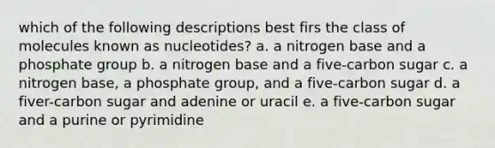 which of the following descriptions best firs the class of molecules known as nucleotides? a. a nitrogen base and a phosphate group b. a nitrogen base and a five-carbon sugar c. a nitrogen base, a phosphate group, and a five-carbon sugar d. a fiver-carbon sugar and adenine or uracil e. a five-carbon sugar and a purine or pyrimidine