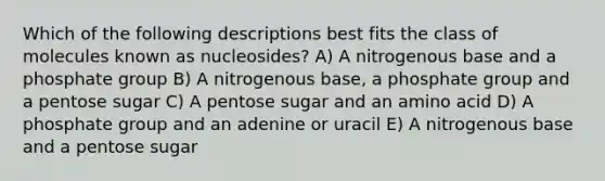 Which of the following descriptions best fits the class of molecules known as nucleosides? A) A nitrogenous base and a phosphate group B) A nitrogenous base, a phosphate group and a pentose sugar C) A pentose sugar and an amino acid D) A phosphate group and an adenine or uracil E) A nitrogenous base and a pentose sugar