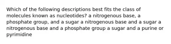 Which of the following descriptions best fits the class of molecules known as nucleotides? a nitrogenous base, a phosphate group, and a sugar a nitrogenous base and a sugar a nitrogenous base and a phosphate group a sugar and a purine or pyrimidine