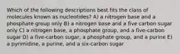 Which of the following descriptions best fits the class of molecules known as nucleotides? A) a nitrogen base and a phosphate group only B) a nitrogen base and a five carbon sugar only C) a nitrogen base, a phosphate group, and a five-carbon sugar D) a five-carbon sugar, a phosphate group, and a purine E) a pyrimidine, a purine, and a six-carbon sugar