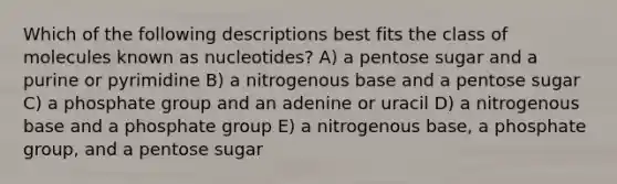 Which of the following descriptions best fits the class of molecules known as nucleotides? A) a pentose sugar and a purine or pyrimidine B) a nitrogenous base and a pentose sugar C) a phosphate group and an adenine or uracil D) a nitrogenous base and a phosphate group E) a nitrogenous base, a phosphate group, and a pentose sugar