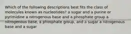 Which of the following descriptions best fits the class of molecules known as nucleotides? a sugar and a purine or pyrimidine a nitrogenous base and a phosphate group a nitrogenous base, a phosphate group, and a sugar a nitrogenous base and a sugar