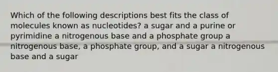 Which of the following descriptions best fits the class of molecules known as nucleotides? a sugar and a purine or pyrimidine a nitrogenous base and a phosphate group a nitrogenous base, a phosphate group, and a sugar a nitrogenous base and a sugar