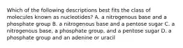 Which of the following descriptions best fits the class of molecules known as nucleotides? A. a nitrogenous base and a phosphate group B. a nitrogenous base and a pentose sugar C. a nitrogenous base, a phosphate group, and a pentose sugar D. a phosphate group and an adenine or uracil