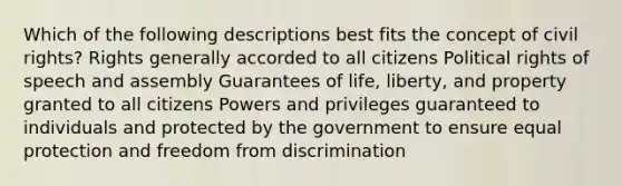 Which of the following descriptions best fits the concept of civil rights? Rights generally accorded to all citizens Political rights of speech and assembly Guarantees of life, liberty, and property granted to all citizens Powers and privileges guaranteed to individuals and protected by the government to ensure equal protection and freedom from discrimination