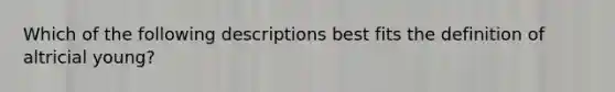 Which of the following descriptions best fits the definition of altricial young?