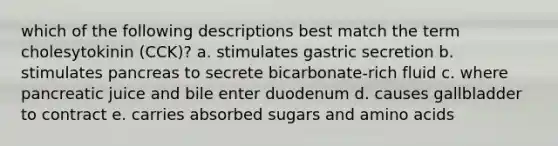 which of the following descriptions best match the term cholesytokinin (CCK)? a. stimulates gastric secretion b. stimulates pancreas to secrete bicarbonate-rich fluid c. where pancreatic juice and bile enter duodenum d. causes gallbladder to contract e. carries absorbed sugars and amino acids