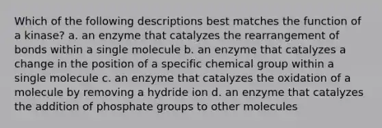 Which of the following descriptions best matches the function of a kinase? a. an enzyme that catalyzes the rearrangement of bonds within a single molecule b. an enzyme that catalyzes a change in the position of a specific chemical group within a single molecule c. an enzyme that catalyzes the oxidation of a molecule by removing a hydride ion d. an enzyme that catalyzes the addition of phosphate groups to other molecules