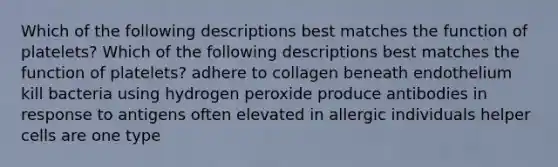 Which of the following descriptions best matches the function of platelets? Which of the following descriptions best matches the function of platelets? adhere to collagen beneath endothelium kill bacteria using hydrogen peroxide produce antibodies in response to antigens often elevated in allergic individuals helper cells are one type