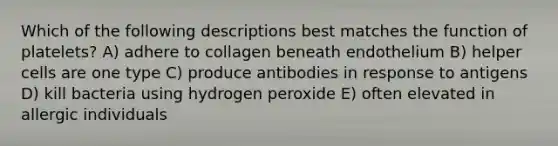 Which of the following descriptions best matches the function of platelets? A) adhere to collagen beneath endothelium B) helper cells are one type C) produce antibodies in response to antigens D) kill bacteria using hydrogen peroxide E) often elevated in allergic individuals