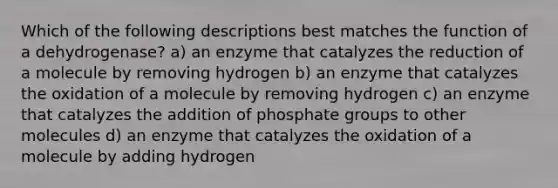 Which of the following descriptions best matches the function of a dehydrogenase? a) an enzyme that catalyzes the reduction of a molecule by removing hydrogen b) an enzyme that catalyzes the oxidation of a molecule by removing hydrogen c) an enzyme that catalyzes the addition of phosphate groups to other molecules d) an enzyme that catalyzes the oxidation of a molecule by adding hydrogen