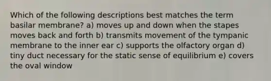 Which of the following descriptions best matches the term basilar membrane? a) moves up and down when the stapes moves back and forth b) transmits movement of the tympanic membrane to the inner ear c) supports the olfactory organ d) tiny duct necessary for the static sense of equilibrium e) covers the oval window