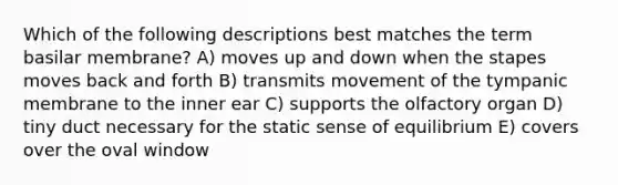 Which of the following descriptions best matches the term basilar membrane? A) moves up and down when the stapes moves back and forth B) transmits movement of the tympanic membrane to the inner ear C) supports the olfactory organ D) tiny duct necessary for the static sense of equilibrium E) covers over the oval window