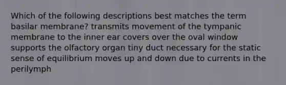 Which of the following descriptions best matches the term basilar membrane? transmits movement of the tympanic membrane to the inner ear covers over the oval window supports the olfactory organ tiny duct necessary for the static sense of equilibrium moves up and down due to currents in the perilymph