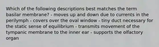 Which of the following descriptions best matches the term basilar membrane? - moves up and down due to currents in the perilymph - covers over the oval window - tiny duct necessary for the static sense of equilibrium - transmits movement of the tympanic membrane to the inner ear - supports the olfactory organ