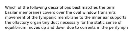 Which of the following descriptions best matches the term basilar membrane? covers over the oval window transmits movement of the tympanic membrane to the inner ear supports the olfactory organ tiny duct necessary for the static sense of equilibrium moves up and down due to currents in the perilymph